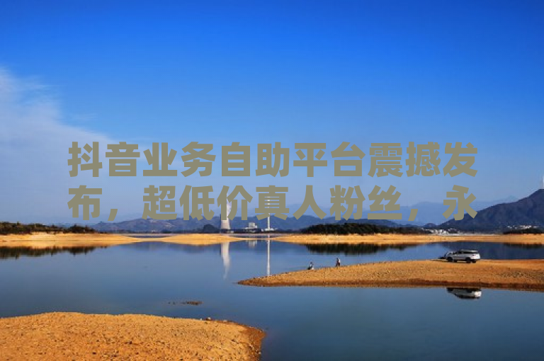 抖音业务自助平台震撼发布，超低价真人粉丝，永不掉粉！