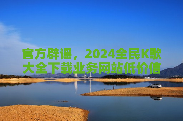 官方辟谣，2024全民K歌大全下载业务网站低价信息不实。