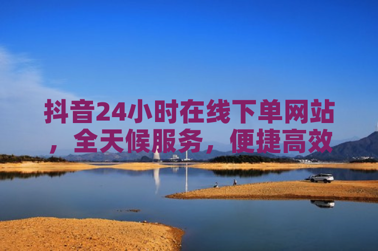 抖音24小时在线下单网站，全天候服务，便捷高效。