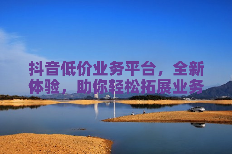 抖音低价业务平台，全新体验，助你轻松拓展业务。