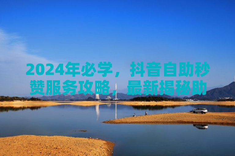 2024年必学，抖音自助秒赞服务攻略，最新揭秘助你快速涨粉！