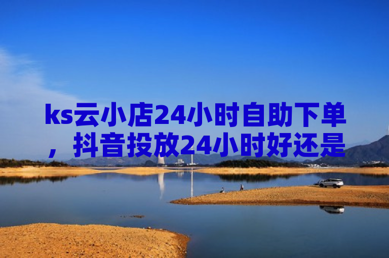 ks云小店24小时自助下单，抖音投放24小时好还是12小时？