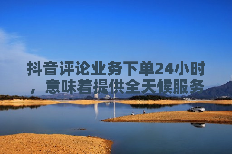 抖音评论业务下单24小时，意味着提供全天候服务。
