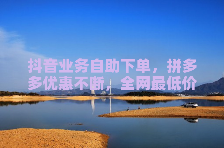 抖音业务自助下单，拼多多优惠不断，全网最低价货源独家揭秘。