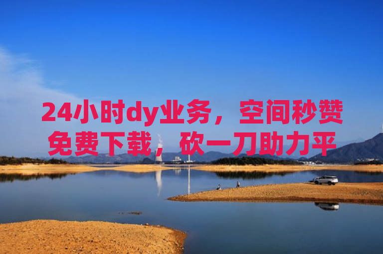 24小时dy业务，空间秒赞免费下载，砍一刀助力平台，1元买号。