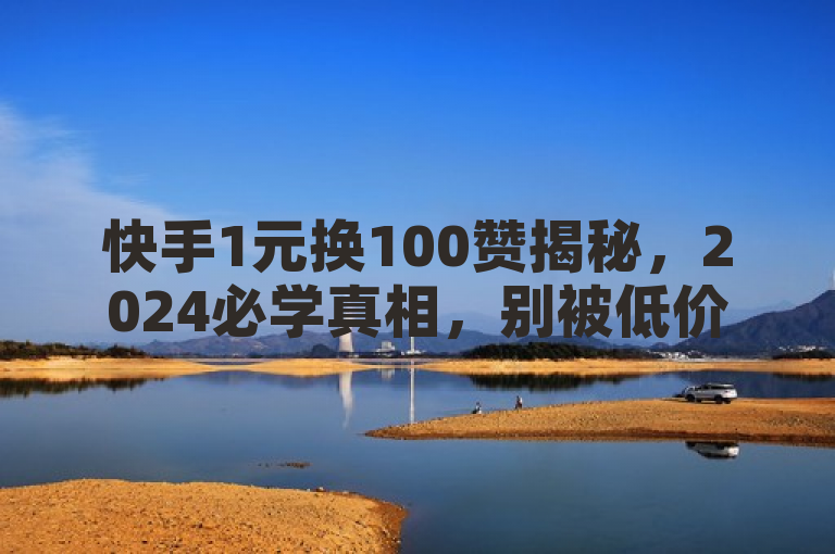 快手1元换100赞揭秘，2024必学真相，别被低价诱惑迷惑！