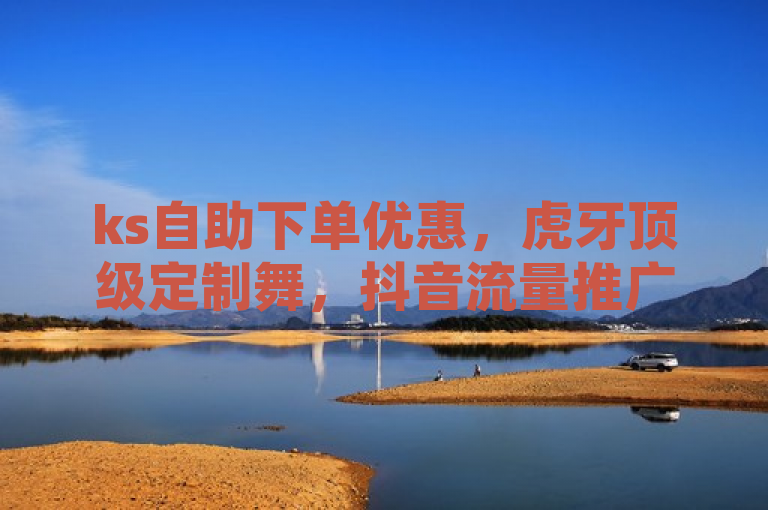 ks自助下单优惠，虎牙顶级定制舞，抖音流量推广，诚招代理加盟。
