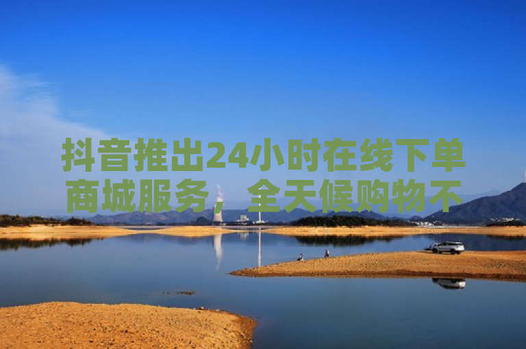 抖音推出24小时在线下单商城服务，全天候购物不停歇。