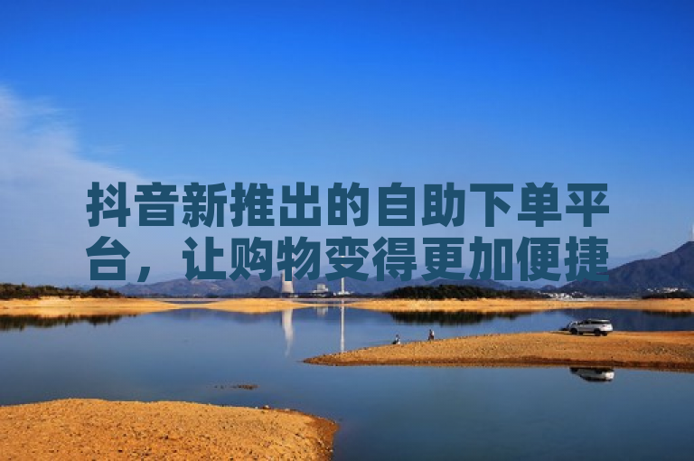 抖音新推出的自助下单平台，让购物变得更加便捷高效。