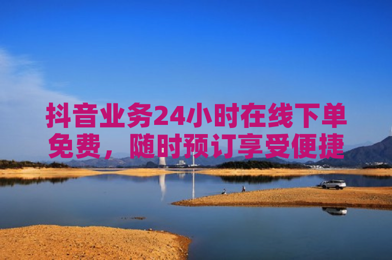 抖音业务24小时在线下单免费，随时预订享受便捷服务。