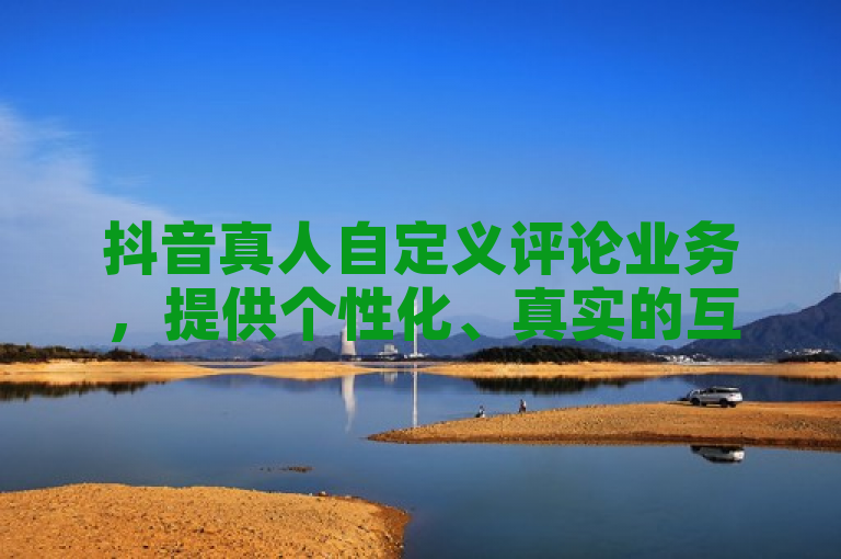 抖音真人自定义评论业务，提供个性化、真实的互动体验。
