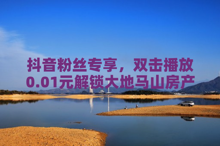 抖音粉丝专享，双击播放0.01元解锁大地马山房产活动。