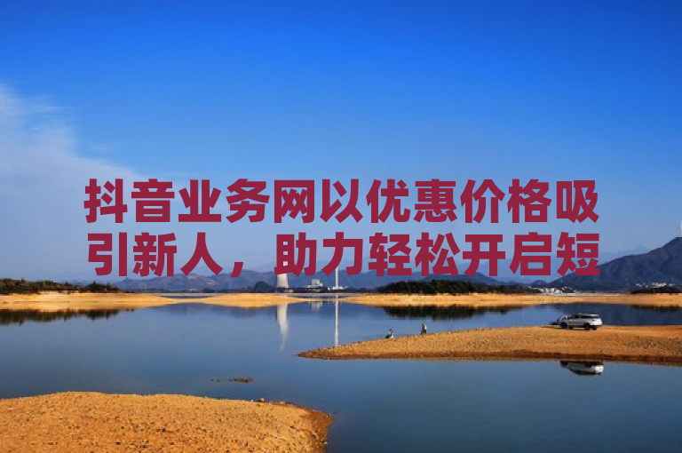 抖音业务网以优惠价格吸引新人，助力轻松开启短视频营销之旅！