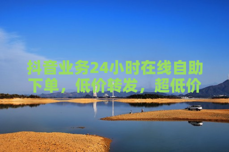 抖音业务24小时在线自助下单，低价转发，超低价格！
