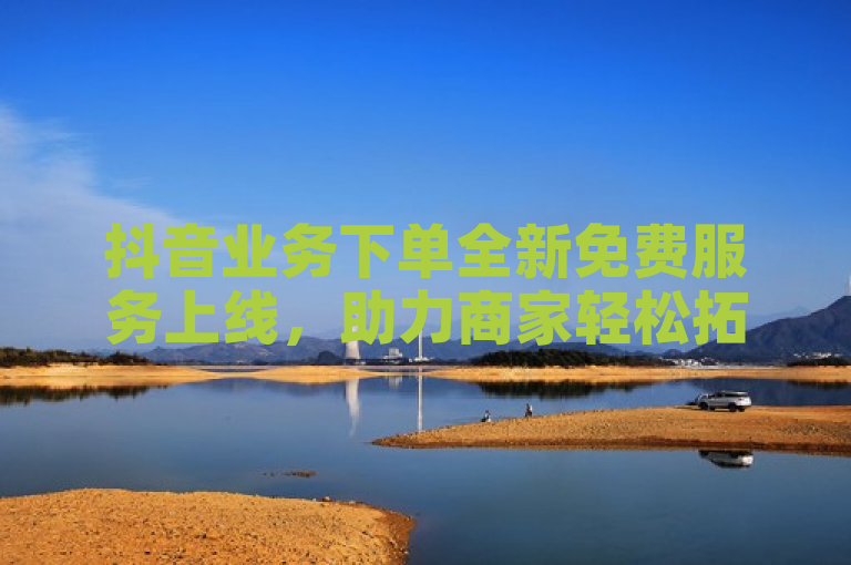 抖音业务下单全新免费服务上线，助力商家轻松拓展市场。