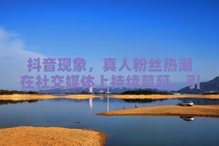 抖音现象，真人粉丝热潮在社交媒体上持续蔓延，引发广泛关注。