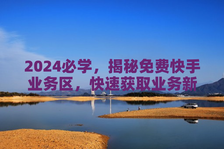 2024必学，揭秘免费快手业务区，快速获取业务新策略！