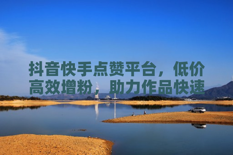 抖音快手点赞平台，低价高效增粉，助力作品快速上热门。