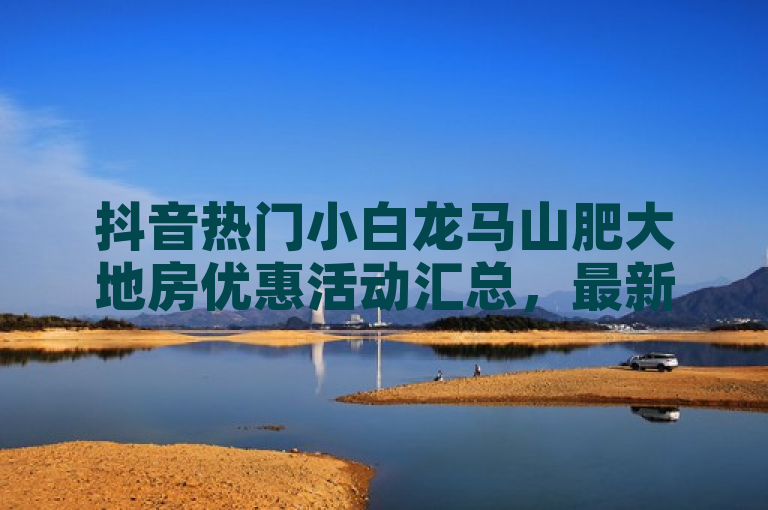抖音热门小白龙马山肥大地房优惠活动汇总，最新折扣信息速看！