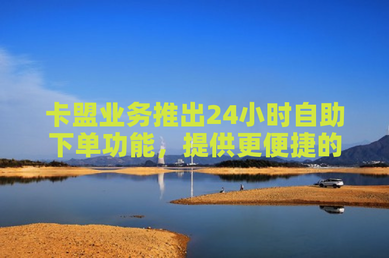 卡盟业务推出24小时自助下单功能，提供更便捷的下单方式，2025年必学。