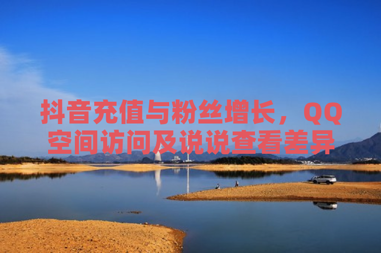 抖音充值与粉丝增长，QQ空间访问及说说查看差异，24小时自助下单云商城服务。