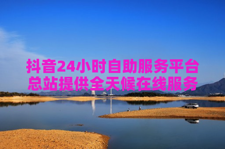 抖音24小时自助服务平台总站提供全天候在线服务，方便用户随时获取帮助。