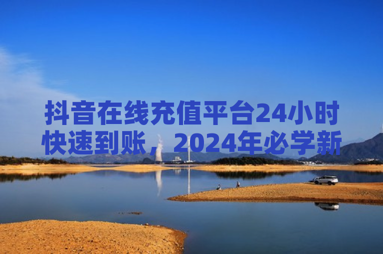抖音在线充值平台24小时快速到账，2024年必学新技能！