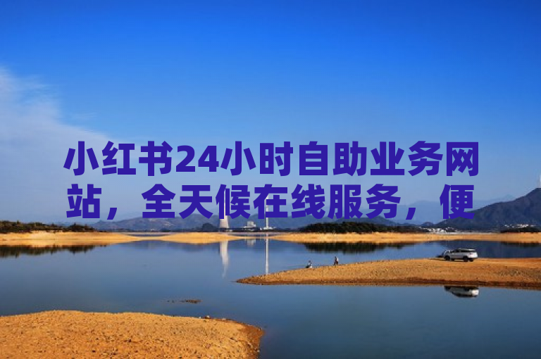 小红书24小时自助业务网站，全天候在线服务，便捷高效。