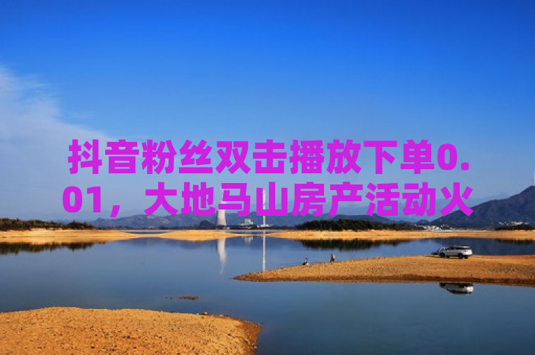抖音粉丝双击播放下单0.01，大地马山房产活动火爆进行中！