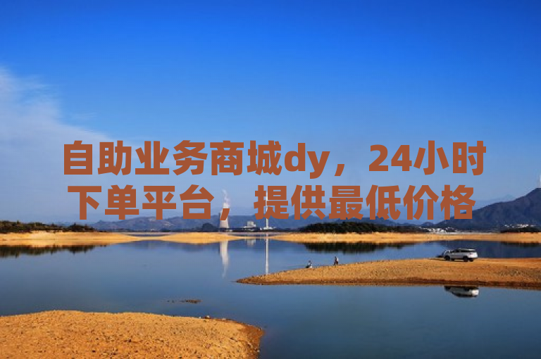 自助业务商城dy，24小时下单平台，提供最低价格服务。