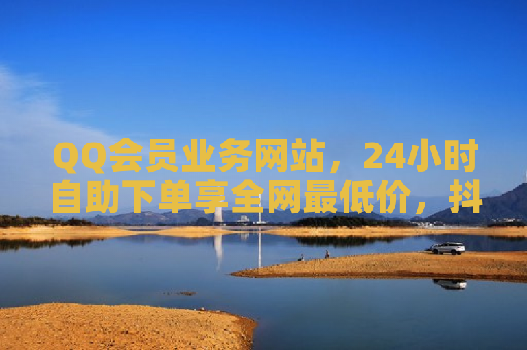 QQ会员业务网站，24小时自助下单享全网最低价，抖音自助赞服务。
