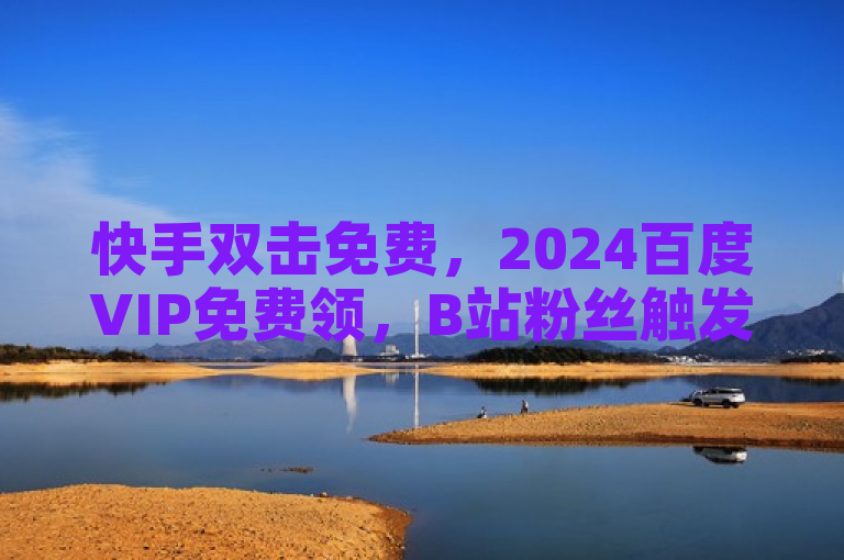 快手双击免费，2024百度VIP免费领，B站粉丝触发条件揭秘。