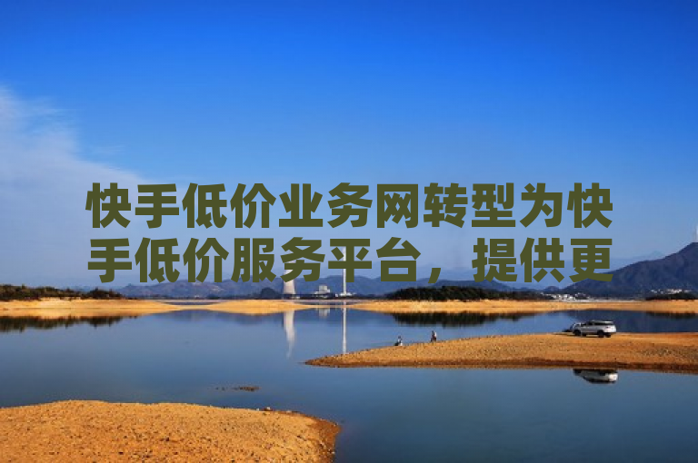 快手低价业务网转型为快手低价服务平台，提供更全面的服务。