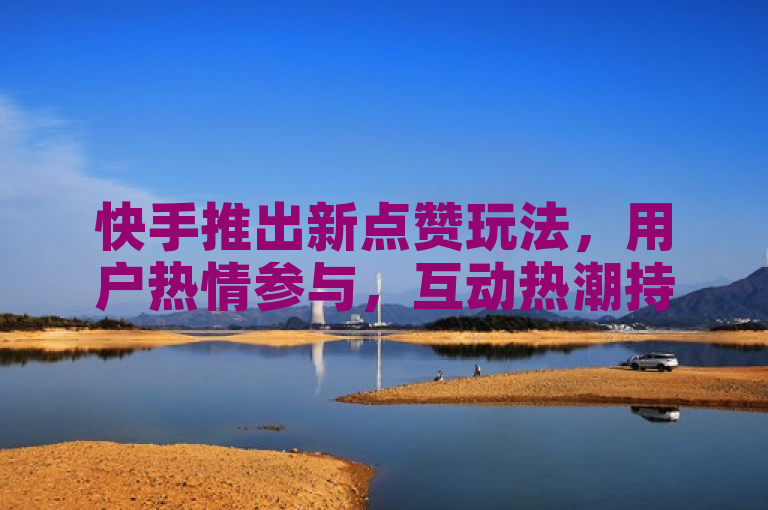 快手推出新点赞玩法，用户热情参与，互动热潮持续升温。
