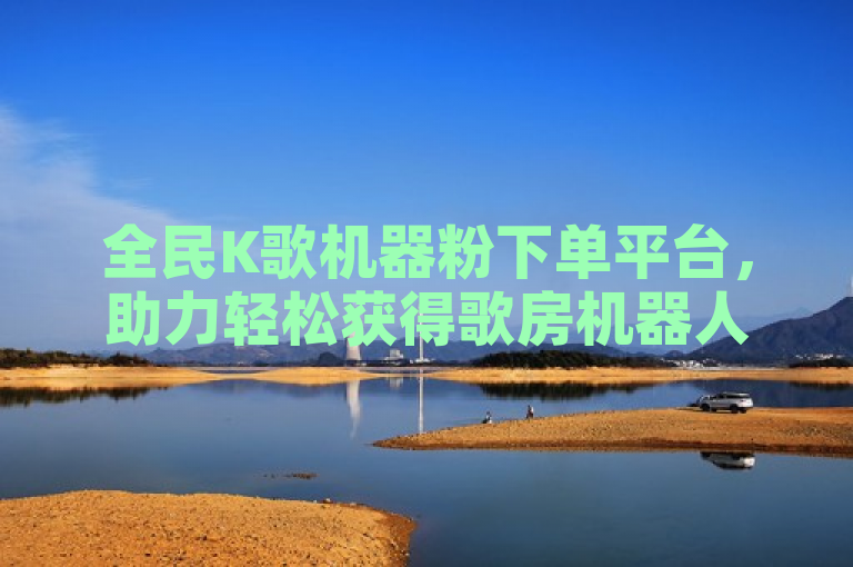 全民K歌机器粉下单平台，助力轻松获得歌房机器人。