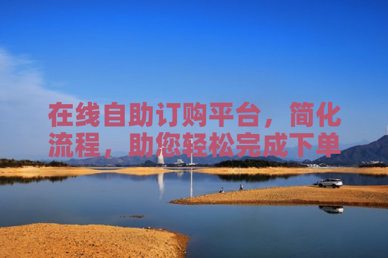 在线自助订购平台，简化流程，助您轻松完成下单。