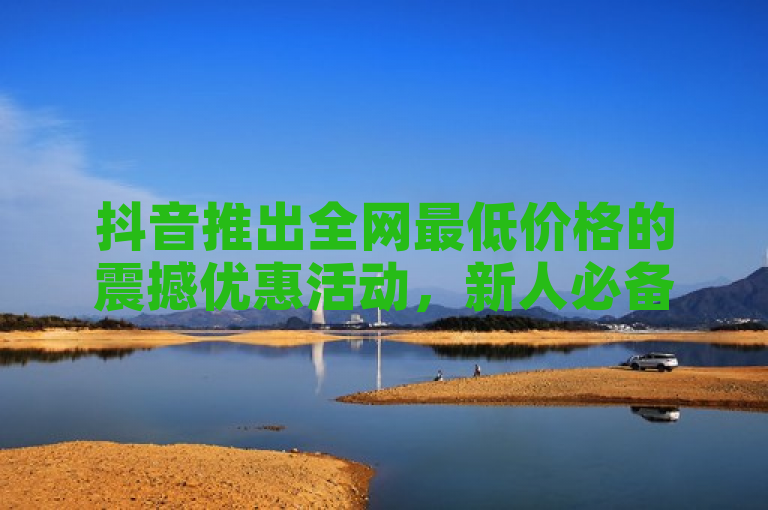 抖音推出全网最低价格的震撼优惠活动，新人必备！