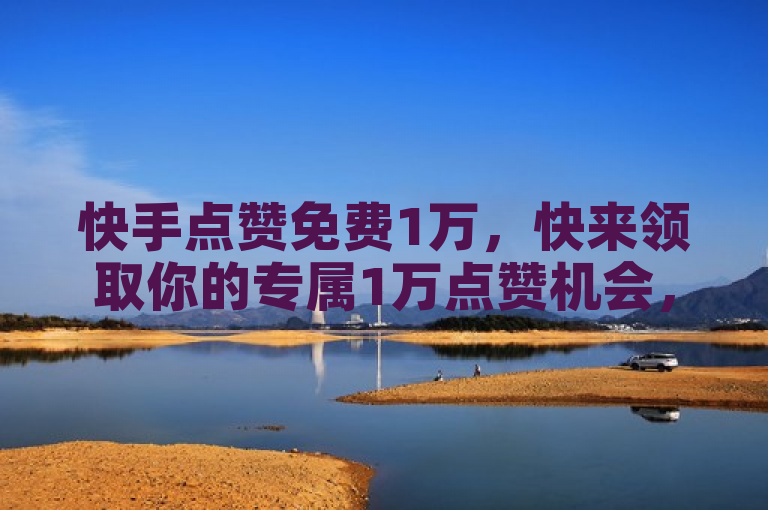 快手点赞免费1万，快来领取你的专属1万点赞机会，让内容更受欢迎！