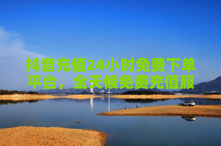 抖音充值24小时免费下单平台，全天候免费充值服务现已全面启动！