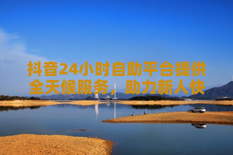 抖音24小时自助平台提供全天候服务，助力新人快速上手！