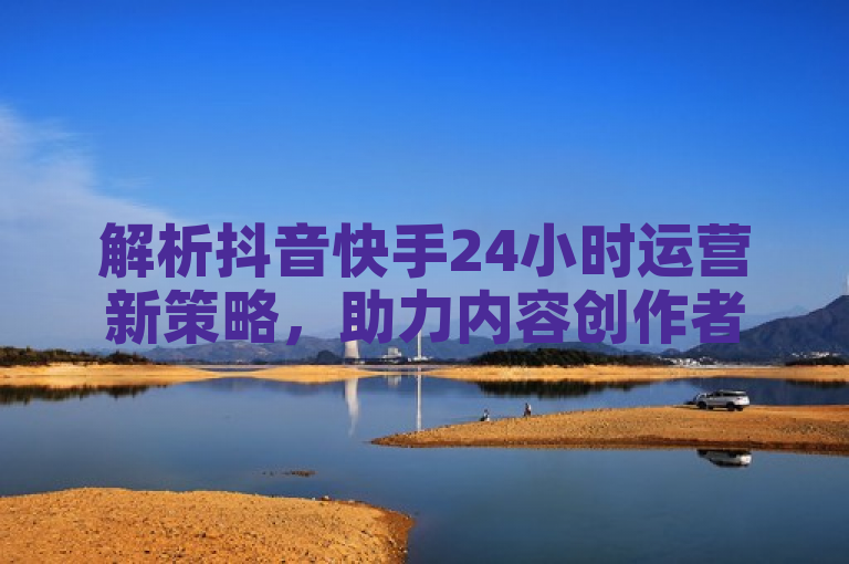 解析抖音快手24小时运营新策略，助力内容创作者实现全天候增长。