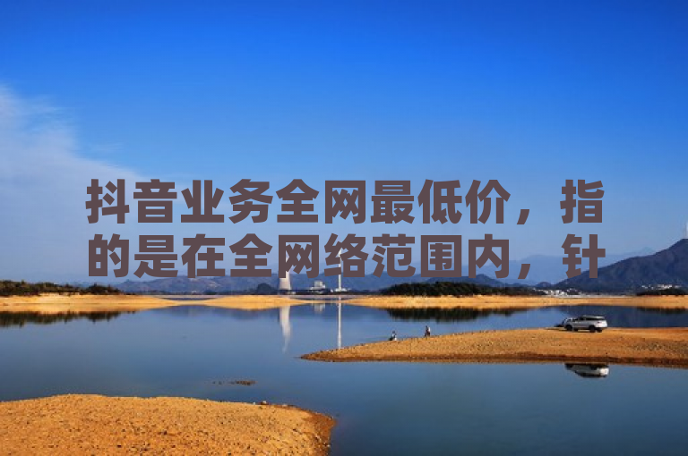 抖音业务全网最低价，指的是在全网络范围内，针对抖音平台的各项服务或产品所提供的最具竞争力的价格。