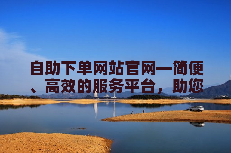 自助下单网站官网—简便、高效的服务平台，助您轻松完成业务需求。