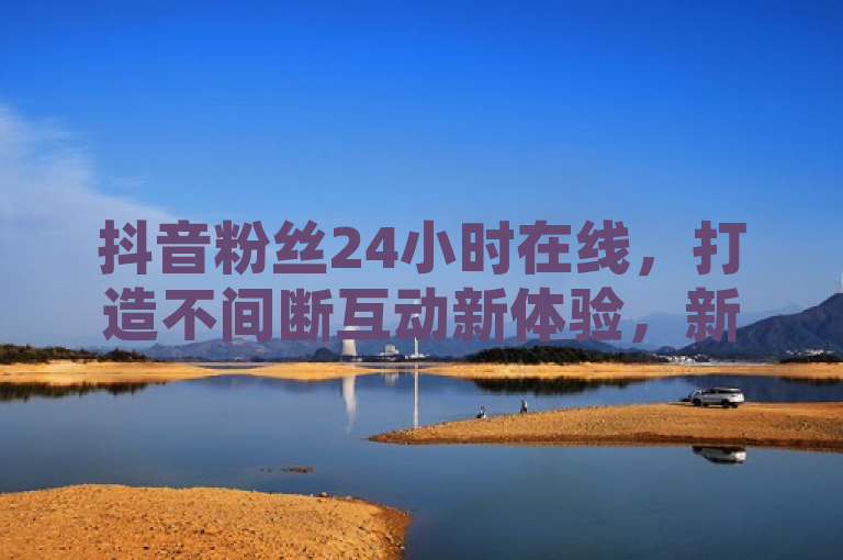抖音粉丝24小时在线，打造不间断互动新体验，新人必备！