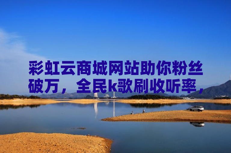 彩虹云商城网站助你粉丝破万，全民k歌刷收听率，1分钟3000赞。