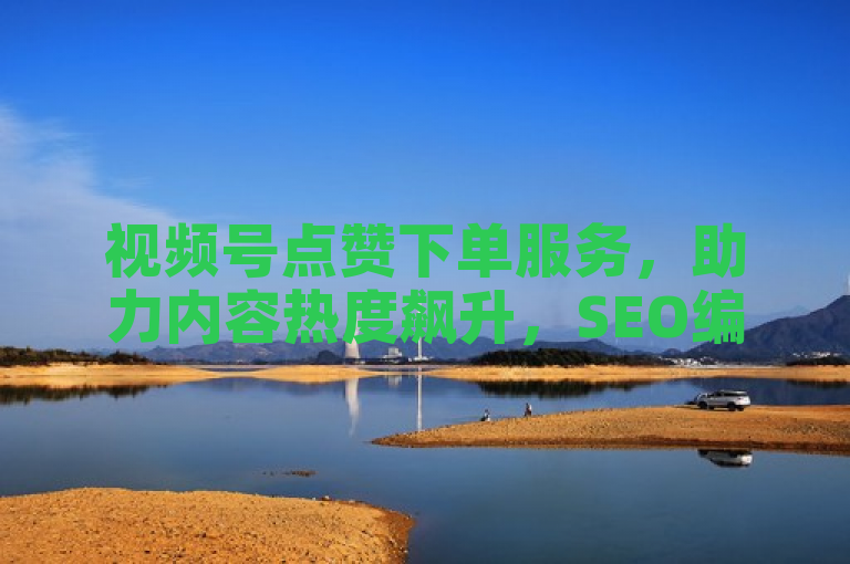 视频号点赞下单服务，助力内容热度飙升，SEO编辑推荐！
