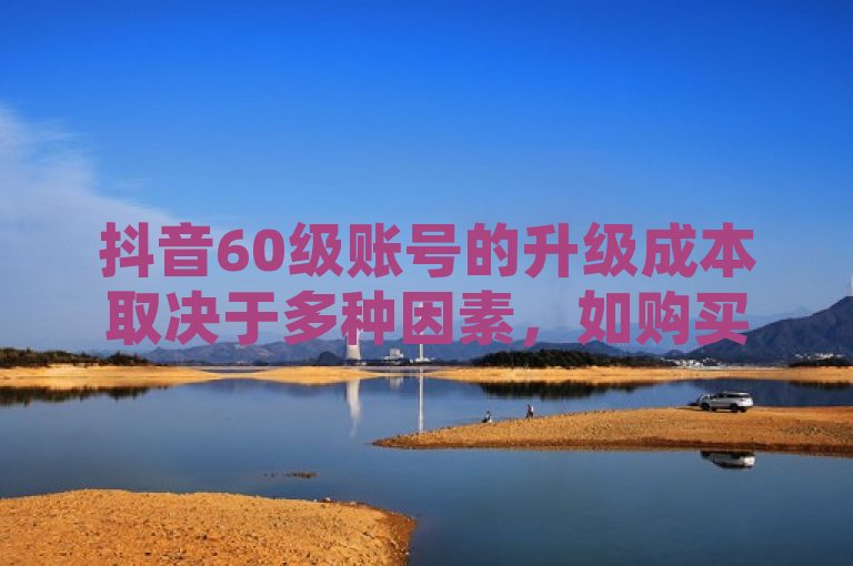 抖音60级账号的升级成本取决于多种因素，如购买的赞数、粉丝数等。
