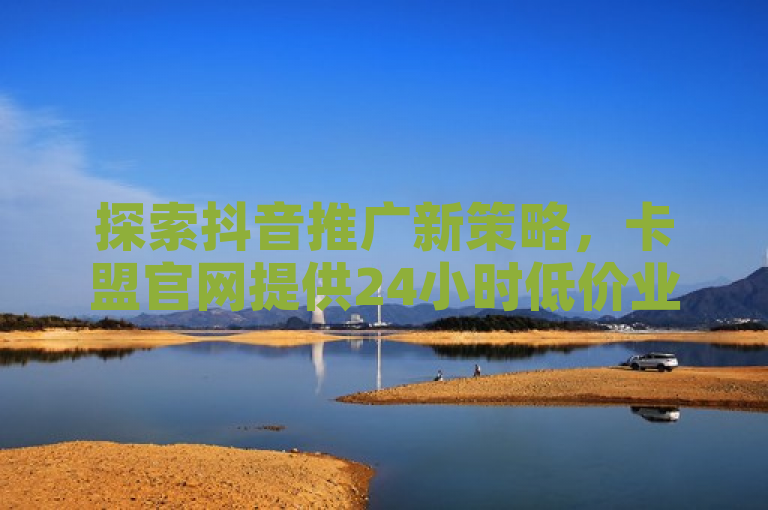 探索抖音推广新策略，卡盟官网提供24小时低价业务支持。