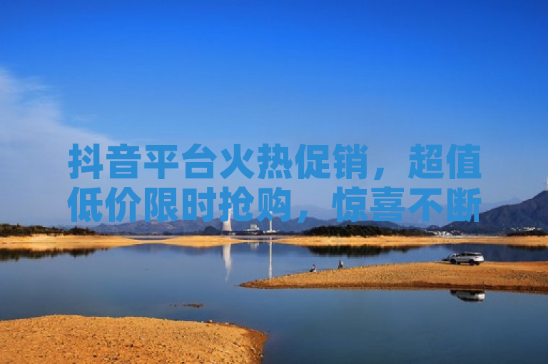 抖音平台火热促销，超值低价限时抢购，惊喜不断！