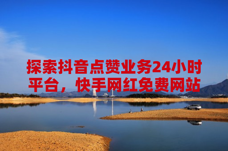 探索抖音点赞业务24小时平台，快手网红免费网站助你轻松增加粉丝。